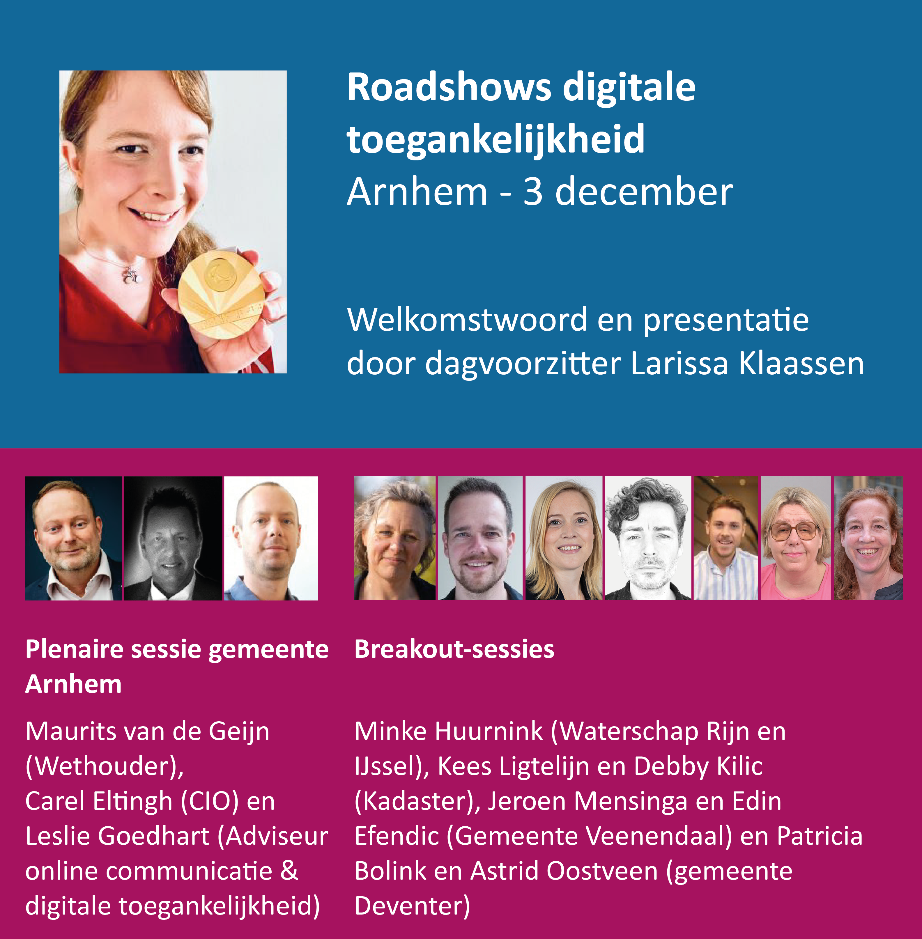 Roadshow digitale toegankelijkheid: Arnhem, 3 december. Welkomstwoord en presentatie door dagvoorzitter Larissa Klaassen. Plenaire sessie gemeente Arnhem met Maurits van de Geijn, wethouder, Carel Eltingh, CIO en Leslie Goedhart, adviseur online communicatie en digitale toegankelijkheid. Breakout-sessies met Minke Huurnink van Waterschap Rijn en IJssel, Kees Ligtelijn en Debby Kilic van Kadaster, Jeroen Mensinga en Edin Efendic van gemeente Veenendaal en Patricia Bolink en Astrid Oostveen van gemeente Deventer.